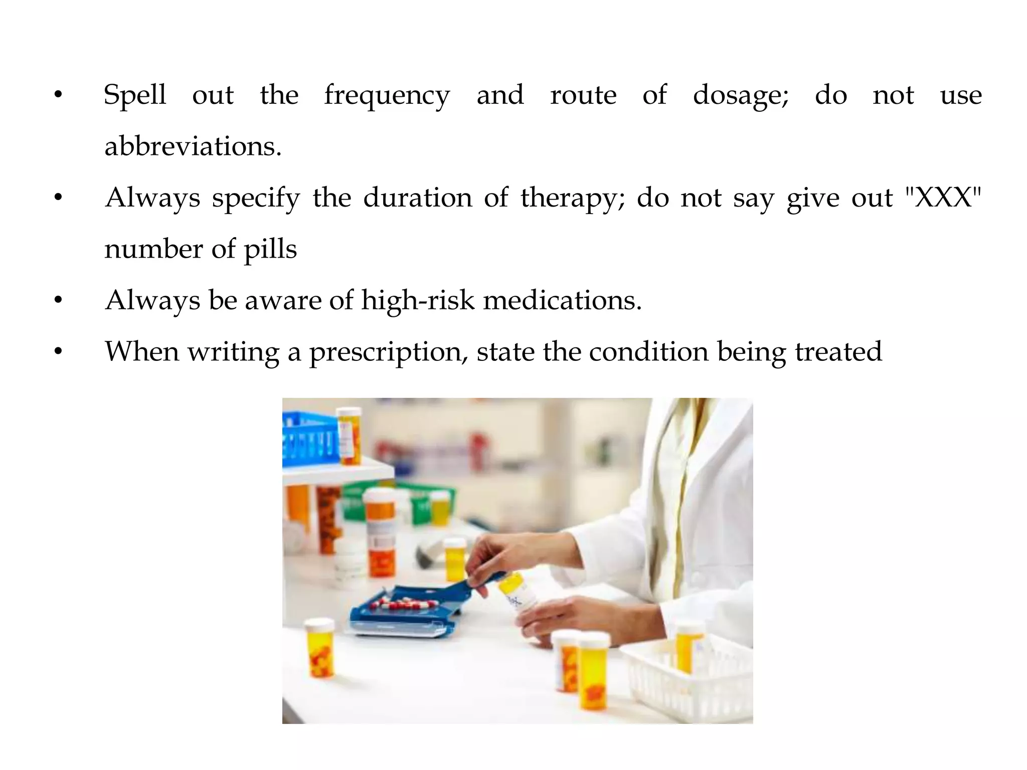 • Spell out the frequency and route of dosage; do not use
abbreviations.
• Always specify the duration of therapy; do not say give out "XXX"
number of pills
• Always be aware of high-risk medications.
• When writing a prescription, state the condition being treated
 