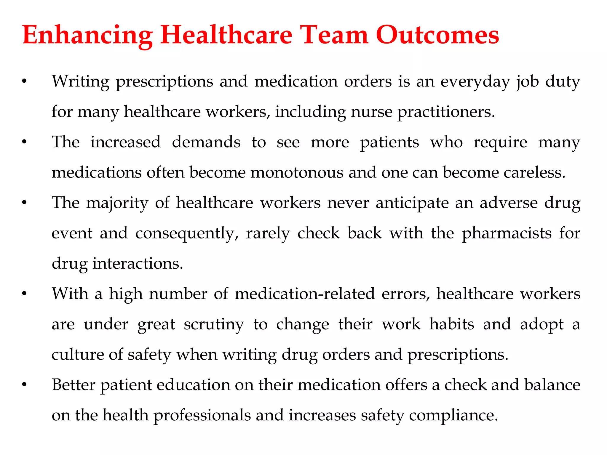 Enhancing Healthcare Team Outcomes
• Writing prescriptions and medication orders is an everyday job duty
for many healthcare workers, including nurse practitioners.
• The increased demands to see more patients who require many
medications often become monotonous and one can become careless.
• The majority of healthcare workers never anticipate an adverse drug
event and consequently, rarely check back with the pharmacists for
drug interactions.
• With a high number of medication-related errors, healthcare workers
are under great scrutiny to change their work habits and adopt a
culture of safety when writing drug orders and prescriptions.
• Better patient education on their medication offers a check and balance
on the health professionals and increases safety compliance.
 