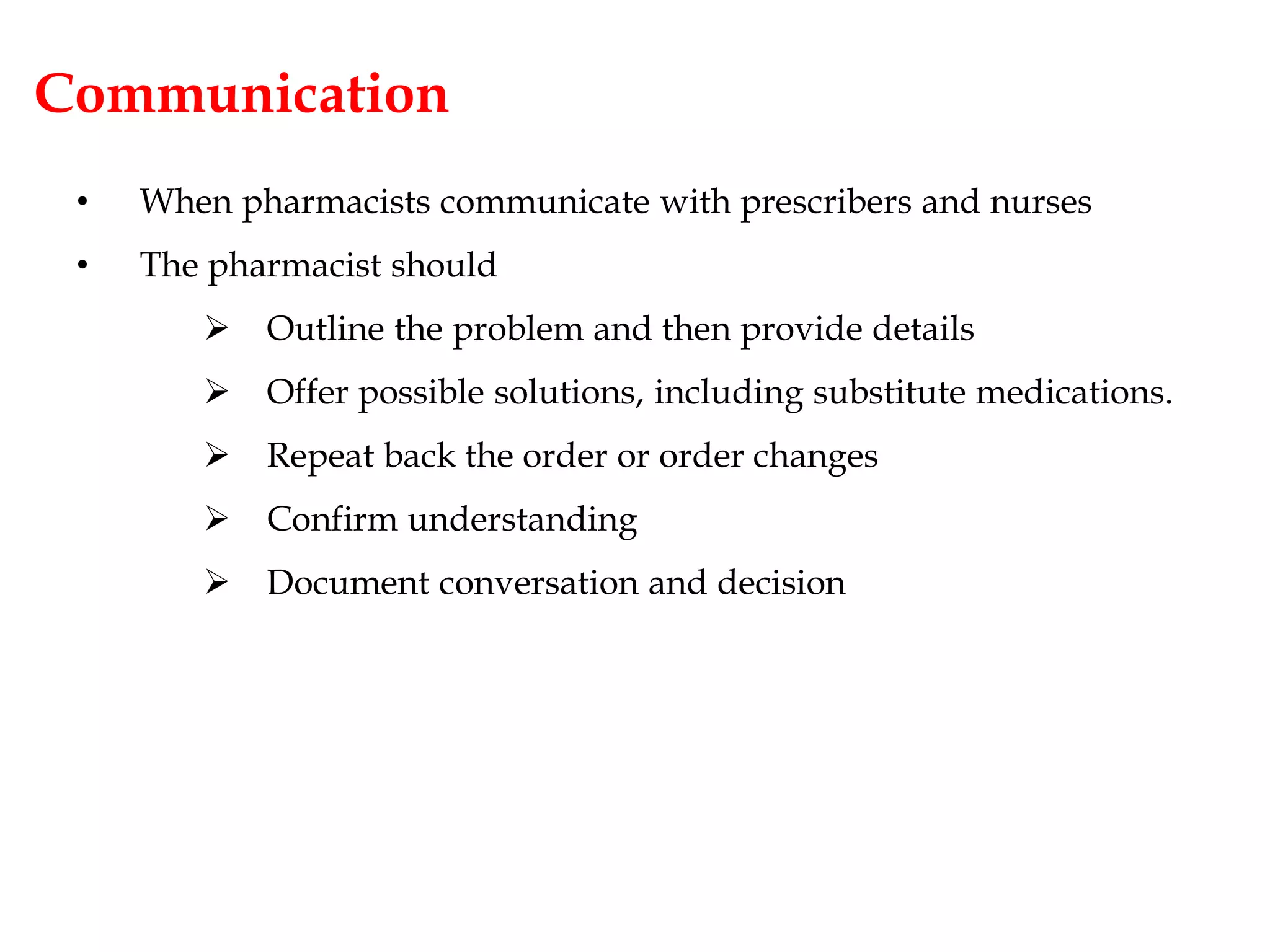 Communication
• When pharmacists communicate with prescribers and nurses
• The pharmacist should
 Outline the problem and then provide details
 Offer possible solutions, including substitute medications.
 Repeat back the order or order changes
 Confirm understanding
 Document conversation and decision
 