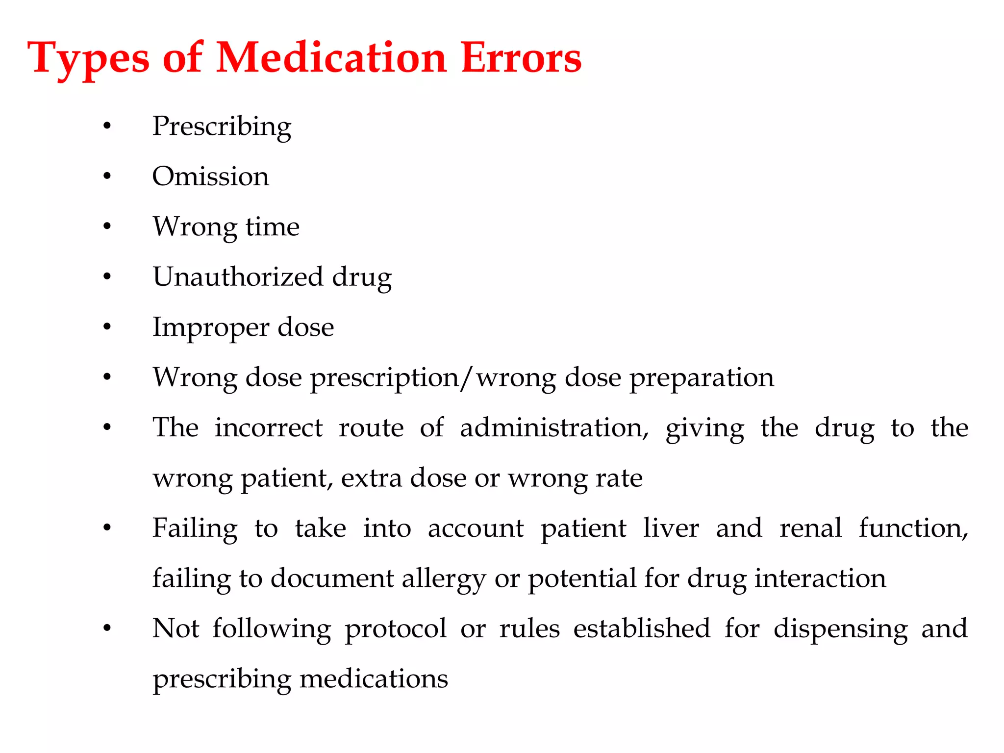 Types of Medication Errors
• Prescribing
• Omission
• Wrong time
• Unauthorized drug
• Improper dose
• Wrong dose prescription/wrong dose preparation
• The incorrect route of administration, giving the drug to the
wrong patient, extra dose or wrong rate
• Failing to take into account patient liver and renal function,
failing to document allergy or potential for drug interaction
• Not following protocol or rules established for dispensing and
prescribing medications
 