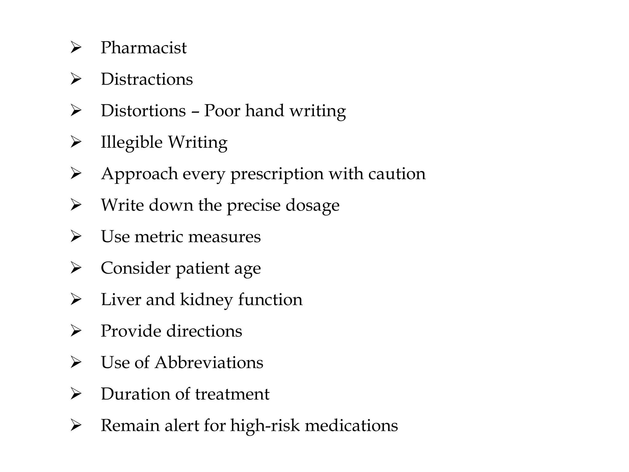  Pharmacist
 Distractions
 Distortions – Poor hand writing
 Illegible Writing
 Approach every prescription with caution
 Write down the precise dosage
 Use metric measures
 Consider patient age
 Liver and kidney function
 Provide directions
 Use of Abbreviations
 Duration of treatment
 Remain alert for high-risk medications
 