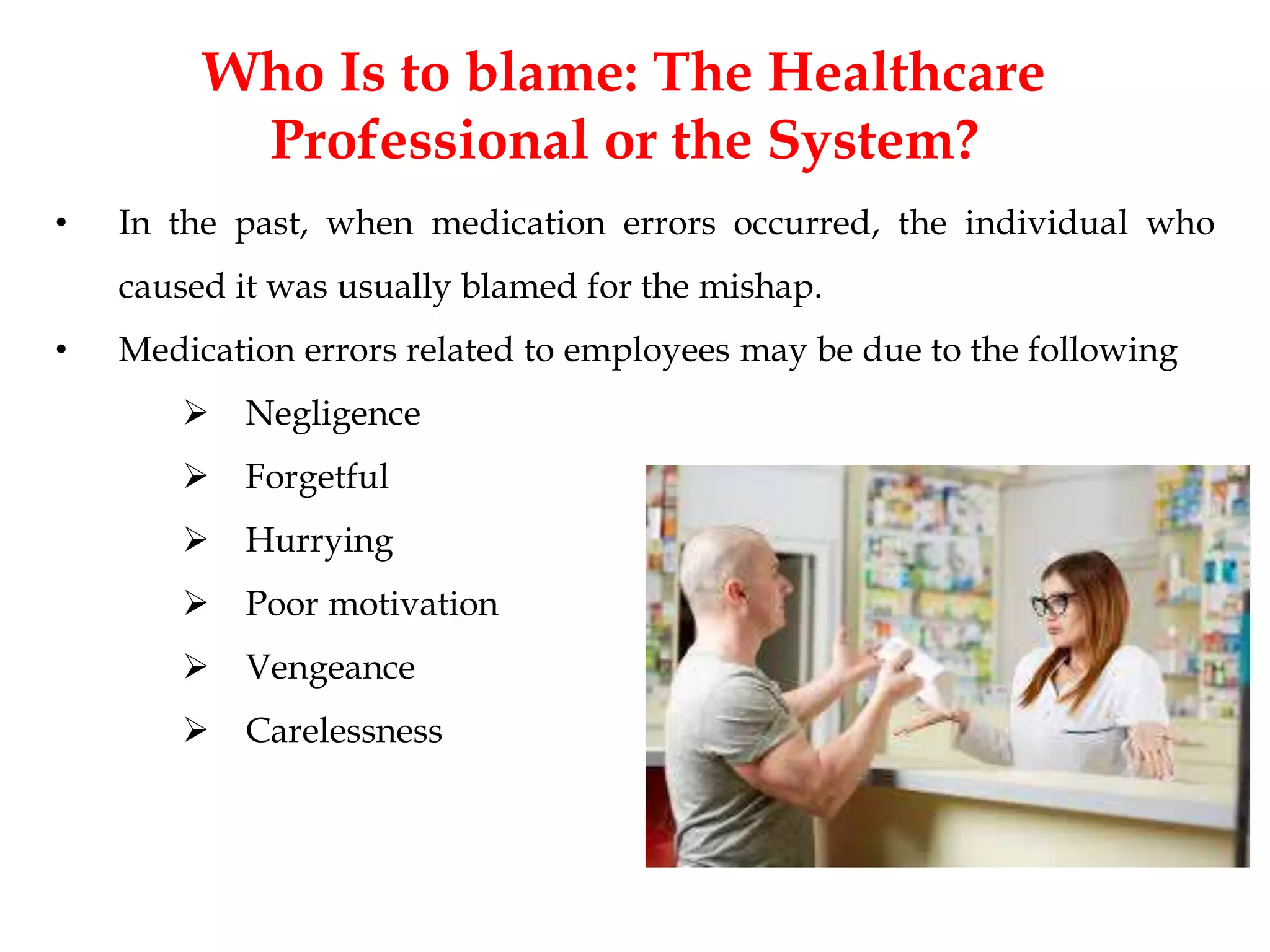 Who Is to blame: The Healthcare
Professional or the System?
• In the past, when medication errors occurred, the individual who
caused it was usually blamed for the mishap.
• Medication errors related to employees may be due to the following
 Negligence
 Forgetful
 Hurrying
 Poor motivation
 Vengeance
 Carelessness
 
