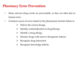 Pharmacy Error Prevention
• Many adverse drug events are preventable, as they are often due to
human error.
• Common causes of error related to the pharmacists include failure to
 Deliver the correct dosage
 Identify contraindication to drug therapy.
 Identify a drug allergy.
 Monitor drugs with narrow therapeutic indexes
 Recognize drug interaction
 Recognize knowledge deficits
 