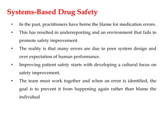 Systems-Based Drug Safety
• In the past, practitioners have borne the blame for medication errors.
• This has resulted in underreporting and an environment that fails to
promote safety improvement.
• The reality is that many errors are due to poor system design and
over expectation of human performance.
• Improving patient safety starts with developing a cultural focus on
safety improvement.
• The team must work together and when an error is identified, the
goal is to prevent it from happening again rather than blame the
individual
 