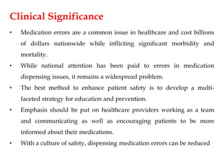 Clinical Significance
• Medication errors are a common issue in healthcare and cost billions
of dollars nationwide while inflicting significant morbidity and
mortality.
• While national attention has been paid to errors in medication
dispensing issues, it remains a widespread problem.
• The best method to enhance patient safety is to develop a multi-
faceted strategy for education and prevention.
• Emphasis should be put on healthcare providers working as a team
and communicating as well as encouraging patients to be more
informed about their medications.
• With a culture of safety, dispensing medication errors can be reduced
 
