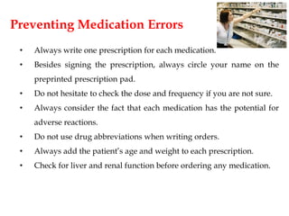 Preventing Medication Errors
• Always write one prescription for each medication.
• Besides signing the prescription, always circle your name on the
preprinted prescription pad.
• Do not hesitate to check the dose and frequency if you are not sure.
• Always consider the fact that each medication has the potential for
adverse reactions.
• Do not use drug abbreviations when writing orders.
• Always add the patient’s age and weight to each prescription.
• Check for liver and renal function before ordering any medication.
 
