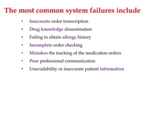 The most common system failures include
• Inaccurate order transcription
• Drug knowledge dissemination
• Failing to obtain allergy history
• Incomplete order checking
• Mistakes the tracking of the medication orders
• Poor professional communication
• Unavailability or inaccurate patient information
 