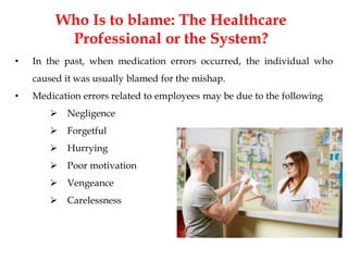 Who Is to blame: The Healthcare
Professional or the System?
• In the past, when medication errors occurred, the individual who
caused it was usually blamed for the mishap.
• Medication errors related to employees may be due to the following
 Negligence
 Forgetful
 Hurrying
 Poor motivation
 Vengeance
 Carelessness
 