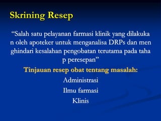 Skrining Resep
“Salah satu pelayanan farmasi klinik yang dilakuka
n oleh apoteker untuk menganalisa DRPs dan men
ghindari kesalahan pengobatan terutama pada taha
p peresepan”
Tinjauan resep obat tentang masalah:
Administrasi
Ilmu farmasi
Klinis
 