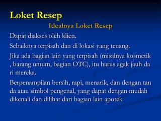 Loket Resep
Idealnya Loket Resep
Dapat diakses oleh klien.
Sebaiknya terpisah dan di lokasi yang tenang.
Jika ada bagian lain yang terpisah (misalnya kosmetik
, barang umum, bagian OTC), itu harus agak jauh da
ri mereka.
Berpenampilan bersih, rapi, menarik, dan dengan tan
da atau simbol pengenal, yang dapat dengan mudah
dikenali dan dilihat dari bagian lain apotek
 