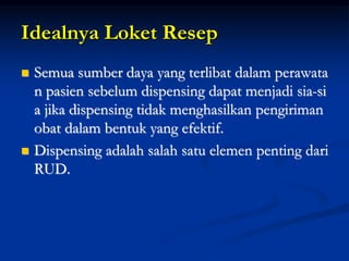 Idealnya Loket Resep
 Semua sumber daya yang terlibat dalam perawata
n pasien sebelum dispensing dapat menjadi sia-si
a jika dispensing tidak menghasilkan pengiriman
obat dalam bentuk yang efektif.
 Dispensing adalah salah satu elemen penting dari
RUD.
 