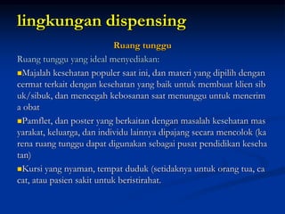 lingkungan dispensing
Ruang tunggu
Ruang tunggu yang ideal menyediakan:
Majalah kesehatan populer saat ini, dan materi yang dipilih dengan
cermat terkait dengan kesehatan yang baik untuk membuat klien sib
uk/sibuk, dan mencegah kebosanan saat menunggu untuk menerim
a obat
Pamflet, dan poster yang berkaitan dengan masalah kesehatan mas
yarakat, keluarga, dan individu lainnya dipajang secara mencolok (ka
rena ruang tunggu dapat digunakan sebagai pusat pendidikan keseha
tan)
Kursi yang nyaman, tempat duduk (setidaknya untuk orang tua, ca
cat, atau pasien sakit untuk beristirahat.
 