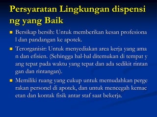Persyaratan Lingkungan dispensi
ng yang Baik
 Bersikap bersih: Untuk memberikan kesan profesiona
l dan pandangan ke apotek.
 Terorganisir: Untuk menyediakan area kerja yang ama
n dan efisien. (Sehingga hal-hal ditemukan di tempat y
ang tepat pada waktu yang tepat dan ada sedikit rintan
gan dan rintangan).
 Memiliki ruang yang cukup untuk memudahkan perge
rakan personel di apotek, dan untuk mencegah kemac
etan dan kontak fisik antar staf saat bekerja.
 
