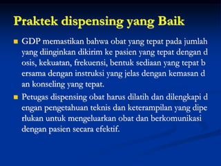 Praktek dispensing yang Baik
 GDP memastikan bahwa obat yang tepat pada jumlah
yang diinginkan dikirim ke pasien yang tepat dengan d
osis, kekuatan, frekuensi, bentuk sediaan yang tepat b
ersama dengan instruksi yang jelas dengan kemasan d
an konseling yang tepat.
 Petugas dispensing obat harus dilatih dan dilengkapi d
engan pengetahuan teknis dan keterampilan yang dipe
rlukan untuk mengeluarkan obat dan berkomunikasi
dengan pasien secara efektif.
 