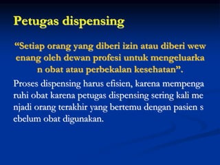 Petugas dispensing
“Setiap orang yang diberi izin atau diberi wew
enang oleh dewan profesi untuk mengeluarka
n obat atau perbekalan kesehatan”.
Proses dispensing harus efisien, karena mempenga
ruhi obat karena petugas dispensing sering kali me
njadi orang terakhir yang bertemu dengan pasien s
ebelum obat digunakan.
 