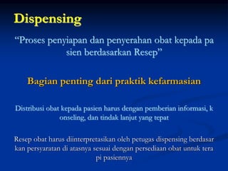 Dispensing
“Proses penyiapan dan penyerahan obat kepada pa
sien berdasarkan Resep”
Bagian penting dari praktik kefarmasian
Distribusi obat kepada pasien harus dengan pemberian informasi, k
onseling, dan tindak lanjut yang tepat
Resep obat harus diinterpretasikan oleh petugas dispensing berdasar
kan persyaratan di atasnya sesuai dengan persediaan obat untuk tera
pi pasiennya
 