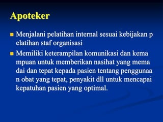 Apoteker
 Menjalani pelatihan internal sesuai kebijakan p
elatihan staf organisasi
 Memiliki keterampilan komunikasi dan kema
mpuan untuk memberikan nasihat yang mema
dai dan tepat kepada pasien tentang penggunaa
n obat yang tepat, penyakit dll untuk mencapai
kepatuhan pasien yang optimal.
 