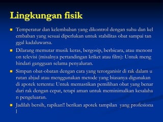 Lingkungan fisik
 Temperatur dan kelembaban yang dikontrol dengan suhu dan kel
embaban yang sesuai diperlukan untuk stabilitas obat sampai tan
ggal kadaluwarsa.
 Dilarang memutar musik keras, bergosip, berbicara, atau menont
on televisi (misalnya pertandingan kriket atau film): Untuk meng
hindari gangguan selama penyaluran.
 Simpan obat-obatan dengan cara yang terorganisir di rak dalam u
rutan abjad atau menggunakan metode yang biasanya digunakan
di apotek tertentu: Untuk memastikan pemilihan obat yang benar
dari rak dengan cepat, tetapi aman untuk meminimalkan kesalaha
n pengeluaran.
 Jadilah bersih, rapikan!! berikan apotek tampilan yang profesiona
l
 