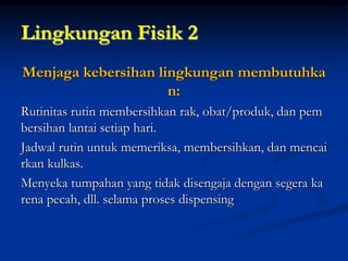 Lingkungan Fisik 2
Menjaga kebersihan lingkungan membutuhka
n:
Rutinitas rutin membersihkan rak, obat/produk, dan pem
bersihan lantai setiap hari.
Jadwal rutin untuk memeriksa, membersihkan, dan mencai
rkan kulkas.
Menyeka tumpahan yang tidak disengaja dengan segera ka
rena pecah, dll. selama proses dispensing
 
