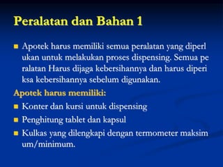 Peralatan dan Bahan 1
 Apotek harus memiliki semua peralatan yang diperl
ukan untuk melakukan proses dispensing. Semua pe
ralatan Harus dijaga kebersihannya dan harus diperi
ksa kebersihannya sebelum digunakan.
Apotek harus memiliki:
 Konter dan kursi untuk dispensing
 Penghitung tablet dan kapsul
 Kulkas yang dilengkapi dengan termometer maksim
um/minimum.
 