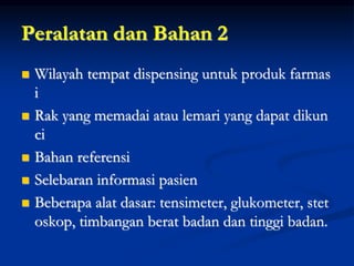 Peralatan dan Bahan 2
 Wilayah tempat dispensing untuk produk farmas
i
 Rak yang memadai atau lemari yang dapat dikun
ci
 Bahan referensi
 Selebaran informasi pasien
 Beberapa alat dasar: tensimeter, glukometer, stet
oskop, timbangan berat badan dan tinggi badan.
 
