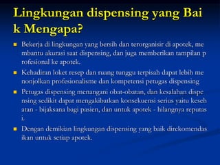 Lingkungan dispensing yang Bai
k Mengapa?
 Bekerja di lingkungan yang bersih dan terorganisir di apotek, me
mbantu akurasi saat dispensing, dan juga memberikan tampilan p
rofesional ke apotek.
 Kehadiran loket resep dan ruang tunggu terpisah dapat lebih me
nonjolkan profesionalisme dan kompetensi petugas dispensing
 Petugas dispensing menangani obat-obatan, dan kesalahan dispe
nsing sedikit dapat mengakibatkan konsekuensi serius yaitu keseh
atan - bijaksana bagi pasien, dan untuk apotek - hilangnya reputas
i.
 Dengan demikian lingkungan dispensing yang baik direkomendas
ikan untuk setiap apotek.
 
