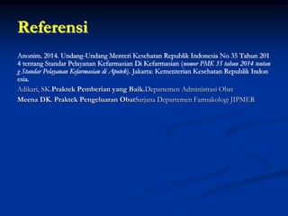 Referensi
Anonim. 2014. Undang-Undang Menteri Kesehatan Republik Indonesia No 35 Tahun 201
4 tentang Standar Pelayanan Kefarmasian Di Kefarmasian (nomor PMK 35 tahun 2014 tentan
g Standar Pelayanan Kefarmasian di Apotek). Jakarta: Kementerian Kesehatan Republik Indon
esia.
Adikari, SK.Praktek Pemberian yang Baik.Departemen Administrasi Obat
Meena DK. Praktek Pengeluaran ObatSarjana Departemen Farmakologi JIPMER
 