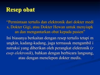 Resep obat
“Permintaan tertulis dan elektronik dari dokter medi
s, Dokter Gigi, atau Dokter Hewan untuk menyiapk
an dan mengantarkan obat kepada pasien”
Ini biasanya berkaitan dengan resep tertulis tetapi m
ungkin, kadang-kadang, juga termasuk mengambil i
nstruksi yang diberikan oleh perangkat elektronik (r
esep elektronik), bahkan dengan berbicara langsung,
atau dengan menelepon dokter medis.
 