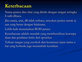 Keterbacaan
Nama pasien dan obat yang ditulis dengan tangan seringka
li sulit dibaca.
Jika nama, usia, dll tidak terbaca, tanyakan pasien untuk ej
aan yang benar dengan bijaksana.
Lebih baik menemukan BOD pasien
Keterbacaan adalah masalah yang membutuhkan kewaspa
daan dan penilaian kritis dari apoteker.
Tulisan tangan yang ceroboh dan kesamaan ejaan nama o
bat yang berbeda juga menambah kesulitan.
 