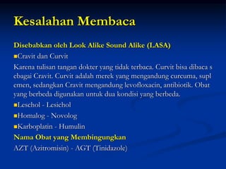 Kesalahan Membaca
Disebabkan oleh Look Alike Sound Alike (LASA)
Cravit dan Curvit
Karena tulisan tangan dokter yang tidak terbaca. Curvit bisa dibaca s
ebagai Cravit. Curvit adalah merek yang mengandung curcuma, supl
emen, sedangkan Cravit mengandung levofloxacin, antibiotik. Obat
yang berbeda digunakan untuk dua kondisi yang berbeda.
Leschol - Lesichol
Homalog - Novolog
Karboplatin - Humulin
Nama Obat yang Membingungkan
AZT (Azitromisin) - AGT (Tinidazole)
 