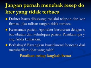 Jangan pernah menebak resep do
kter yang tidak terbaca
 Dokter harus dihubungi melalui telepon dan kon
firmasi, jika tulisan tangan tidak terbaca.
 Keamanan pasien. Apoteker berurusan dengan o
bat-obatan dan kehidupan pasien. Pastikan apa y
ang Anda keluarkan.
 Berbahaya! Bayangkan konsekuensi bencana dari
memberikan obat yang salah!
Pastikan setiap langkah benar
 