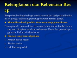 Kelengkapan dan Kebenaran Res
ep
Resep obat berfungsi sebagai sarana komunikasi dari praktisi berlise
nsi ke petugas dispensing tentang perawatan farmasi pasien.
 Memeriksa detail produk akan mencakup pemeriksaan
Nama produk. Bentuk dosis. Kekuatan/potensi obat. Jumlah total y
ang akan dibagikan dan ketersediaannya. Dosis dan petunjuk pen
ggunaan. Frekuensi administrasi.
 Rincian yang harus diperiksa
1. Rincian dokter medis
2. Rincian pasien.
3. Cek Rincian produk
 