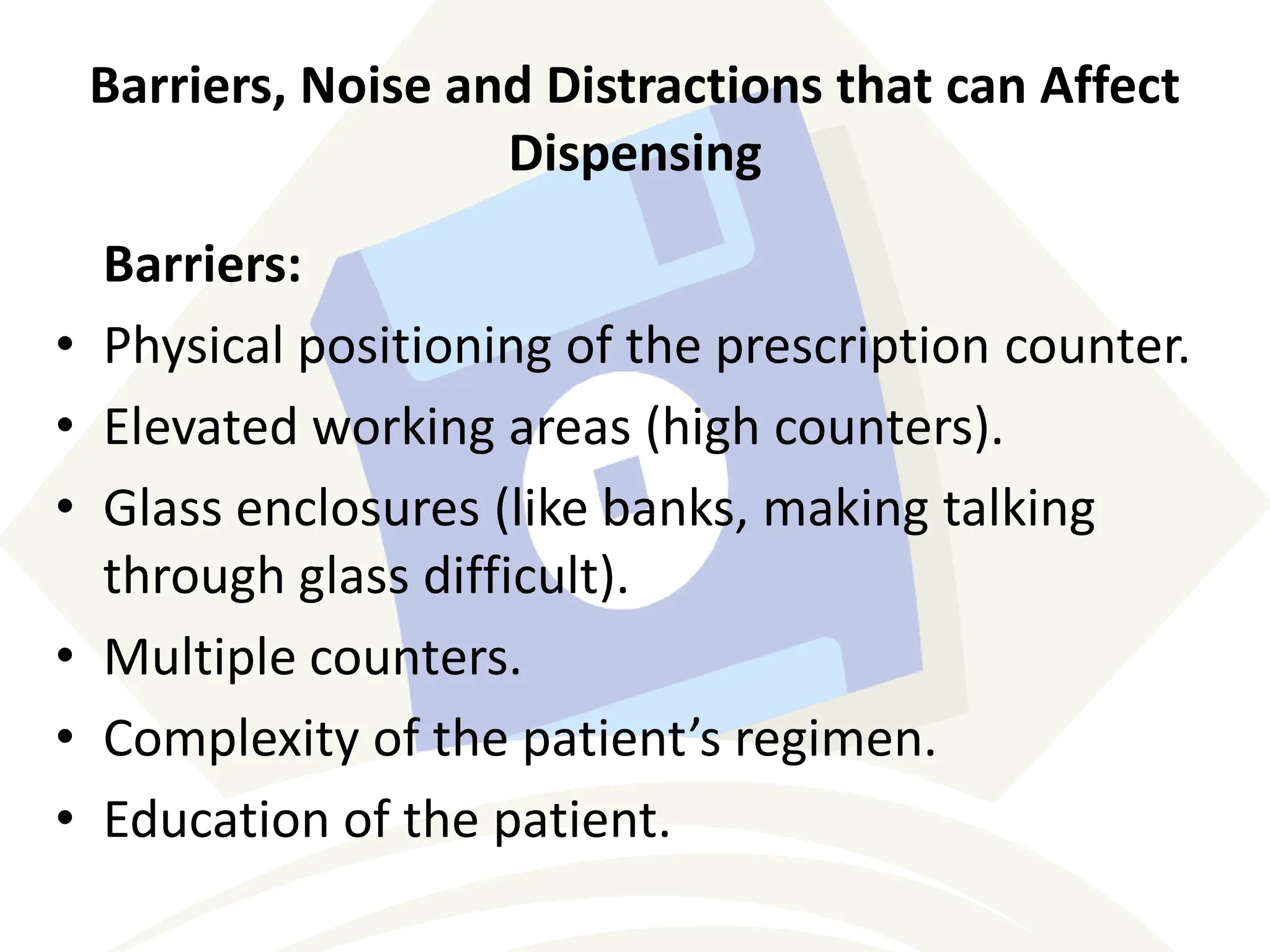 Barriers, Noise and Distractions that can Affect
Dispensing
Barriers:
• Physical positioning of the prescription counter.
• Elevated working areas (high counters).
• Glass enclosures (like banks, making talking
through glass difficult).
• Multiple counters.
• Complexity of the patient’s regimen.
• Education of the patient.
 