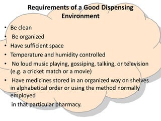 Requirements of a Good Dispensing
Environment
• Be clean
• Be organized
• Have sufficient space
• Temperature and humidity controlled
• No loud music playing, gossiping, talking, or television
(e.g. a cricket match or a movie)
• Have medicines stored in an organized way on shelves
in alphabetical order or using the method normally
employed
in that particular pharmacy.
 