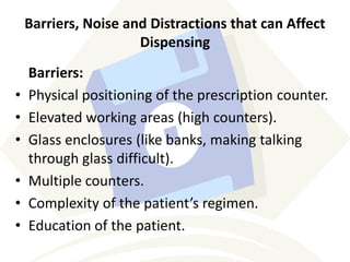 Barriers, Noise and Distractions that can Affect
Dispensing
Barriers:
• Physical positioning of the prescription counter.
• Elevated working areas (high counters).
• Glass enclosures (like banks, making talking
through glass difficult).
• Multiple counters.
• Complexity of the patient’s regimen.
• Education of the patient.
 