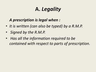 A. Legality
A prescription is legal when :
• It is written (can also be typed) by a R.M.P.
• Signed by the R.M.P.
• Has all the information required to be
contained with respect to parts of prescription.
 