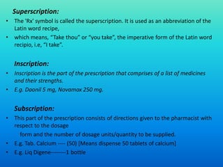 Superscription:
• The 'Rx' symbol is called the superscription. It is used as an abbreviation of the
Latin word recipe,
• which means, “Take thou” or “you take”, the imperative form of the Latin word
recipio, i.e, “I take”.
Inscription:
• Inscription is the part of the prescription that comprises of a list of medicines
and their strengths.
• E.g. Daonil 5 mg, Novamox 250 mg.
Subscription:
• This part of the prescription consists of directions given to the pharmacist with
respect to the dosage
form and the number of dosage units/quantity to be supplied.
• E.g. Tab. Calcium ---- (50) [Means dispense 50 tablets of calcium]
• E.g. Liq Digene--------1 bottle
 