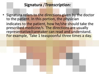 Signatura /Transcription:
• Signatura refers to the directions given by the doctor
to the patient. In this portion, the physician
indicates to the patient, how he/she should take the
prescribed medicine/s. The directions are usually
representative/caretaker can read and understand.
For example, 'Take 1 teaspoonful three times a day.
 