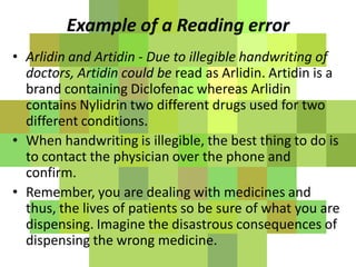 Example of a Reading error
• Arlidin and Artidin - Due to illegible handwriting of
doctors, Artidin could be read as Arlidin. Artidin is a
brand containing Diclofenac whereas Arlidin
contains Nylidrin two different drugs used for two
different conditions.
• When handwriting is illegible, the best thing to do is
to contact the physician over the phone and
confirm.
• Remember, you are dealing with medicines and
thus, the lives of patients so be sure of what you are
dispensing. Imagine the disastrous consequences of
dispensing the wrong medicine.
 