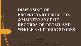 DISPENSING OF
PROPRIETARY PRODUCTS
&MAINTENANCE OF
RECORDS OF RETAILAND
WHOLE SALE DRUG STORES
Dr. Ajith JS
Asst. Professor
Department of Pharmacology
Sanjivani College of Pharmaceutical Education & Research, Kopargaon
 