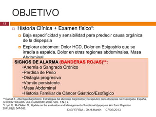 OBJETIVO
07/06/2013DISPEPSIA - Dr.H.Martín
13
 Historia Clínica + Examen físico*:
 Baja especificidad y sensibilidad para predecir causa orgánica
de la dispepsia
 Explorar abdomen: Dolor HCD, Dolor en Epigastrio que se
irradia a espalda, Dolor en otras regiones abdominales, Masa
Abdominal
SIGNOS DE ALARMA (BANDERAS ROJAS)**:
•Anemia o Sangrado Crónico
•Pérdida de Peso
•Disfagia progresiva
•Vómito persistente
•Masa Abdominal
•Historia Familiar de Cáncer Gástrico/Esofágico
** Calvet X., Abordaje diagnóstico: Estrategias del abordaje diagnóstico y terapéutico de la dispepsia no investigada. España.
GH CONTINUADA. JULIO-AGOSTO 2006. VOL. 5 N.o 4.
* Loyd R., McClellan D., Update on the evaluation and Management of functional dyspepsia. Am Fam Physician.
2011;83(5):547-552.
 