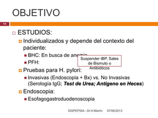 OBJETIVO
07/06/2013DISPEPSIA - Dr.H.Martín
14
 ESTUDIOS:
 Individualizados y depende del contexto del
paciente:
 BHC: En busca de anemia
 PFH:
 Pruebas para H. pylori:
 Invasivas (Endoscopia + Bx) vs. No Invasivas
(Serología IgG; Test de Urea; Antígeno en Heces)
 Endoscopia:
 Esofagogastroduodenoscopia
Suspender IBP, Sales
de Bismuto o
Antibióticos
 