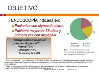 OBJETIVO
07/06/2013DISPEPSIA - Dr.H.Martín
15
 ENDOSCOPÍA indicada en:
 Pacientes con signos de alarma
 Paciente mayor de 55 años y
primera vez con dispepsia
Hallazgos más comunes en
pctes con dispepsia**:
Normal 79%
Esofagitis 13%
Úlcera Péptica 8%
**Ford A., Marwaha A., Lim A., Moayyedi P. REVIEW. What is the prevalence of clinically significant endoscopic findings in
subjects with dyspepsia? Systematic review and Meta-Analysis.CLINICAL GASTROENTEROLOGY AND HEPATOLOGY
2010;8:830–837
* Calvet X., Abordaje diagnóstico: Estrategias del abordaje diagnóstico y terapéutico de la dispepsia no investigada.
España. GH CONTINUADA. JULIO-AGOSTO 2006. VOL. 5 N.o 4.
 