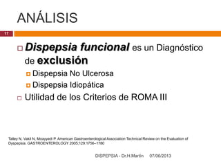 ANÁLISIS
07/06/2013DISPEPSIA - Dr.H.Martín
17
 Dispepsia funcional es un Diagnóstico
de exclusión
 Dispepsia No Ulcerosa
 Dispepsia Idiopática
 Utilidad de los Criterios de ROMA III
Talley N, Vakil N, Moayyedi P. American Gastroenterological Association Technical Review on the Evaluation of
Dyspepsia. GASTROENTEROLOGY 2005;129:1756–1780
 