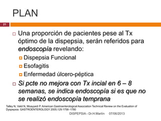 PLAN
07/06/2013DISPEPSIA - Dr.H.Martín
21
 Una proporción de pacientes pese al Tx
óptimo de la dispepsia, serán referidos para
endoscopía revelando:
 Dispepsia Funcional
 Esofagitis
 Enfermedad úlcero-péptica
 Si pcte no mejora con Tx incial en 6 – 8
semanas, se indica endoscopía si es que no
se realizó endoscopía temprana
Talley N, Vakil N, Moayyedi P. American Gastroenterological Association Technical Review on the Evaluation of
Dyspepsia. GASTROENTEROLOGY 2005;129:1756–1780
 