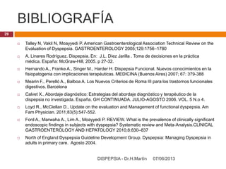 BIBLIOGRAFÍA
07/06/2013DISPEPSIA - Dr.H.Martín
29
 Talley N, Vakil N, Moayyedi P. American Gastroenterological Association Technical Review on the
Evaluation of Dyspepsia. GASTROENTEROLOGY 2005;129:1756–1780
 A. Linares Rodríguez. Dispepsia. En: J.L. Díez Jarilla . Toma de decisiones en la práctica
médica. España: McGraw-Hill, 2005. p 27-32.
 Hernando A., Franke A., Singer M., Harder H. Dispepsia Funcional. Nuevos conocimientos en la
fisiopatogenia con implicaciones terapéuticas. MEDICINA (Buenos Aires) 2007; 67: 379-388
 Mearin F., Perelló A., Balboa A. Los Nuevos Criterios de Roma III para los trastornos funcionales
digestivos. Barcelona
 Calvet X., Abordaje diagnóstico: Estrategias del abordaje diagnóstico y terapéutico de la
dispepsia no investigada. España. GH CONTINUADA. JULIO-AGOSTO 2006. VOL. 5 N.o 4.
 Loyd R., McClellan D., Update on the evaluation and Management of functional dyspepsia. Am
Fam Physician. 2011;83(5):547-552.
 Ford A., Marwaha A., Lim A., Moayyedi P. REVIEW. What is the prevalence of clinically significant
endoscopic findings in subjects with dyspepsia? Systematic review and Meta-Analysis.CLINICAL
GASTROENTEROLOGY AND HEPATOLOGY 2010;8:830–837
 North of England Dyspepsia Guideline Development Group. Dyspepsia: Managing Dyspepsia in
adults in primary care. Agosto 2004.
 