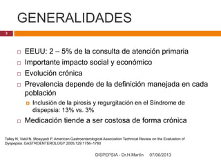 GENERALIDADES
07/06/2013DISPEPSIA - Dr.H.Martín
3
 EEUU: 2 – 5% de la consulta de atención primaria
 Importante impacto social y económico
 Evolución crónica
 Prevalencia depende de la definición manejada en cada
población
 Inclusión de la pirosis y regurgitación en el Síndrome de
dispepsia: 13% vs. 3%
 Medicación tiende a ser costosa de forma crónica
Talley N, Vakil N, Moayyedi P. American Gastroenterological Association Technical Review on the Evaluation of
Dyspepsia. GASTROENTEROLOGY 2005;129:1756–1780
 