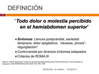 DEFINICIÓN
07/06/2013DISPEPSIA - Dr.H.Martín
4
“Todo dolor o molestia percibido
en el hemiabdomen superior”
 Síntomas: Llenura postprandial, saciedad
temprana, dolor epigástrico, náuseas, pirosis*,
regurgitación*
 Controversial por diversos síntomas solapados
 Criterios de ROMA III
Talley N, Vakil N, Moayyedi P. American Gastroenterological Association Technical Review on the Evaluation of
Dyspepsia. GASTROENTEROLOGY 2005;129:1756–1780
 