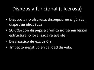 Dispepsia funcional (ulcerosa)
• Dispepsia no ulcerosa, dispepsia no orgánica,
dispepsia idiopática
• 50-70% con dispepsia crónica no tienen lesión
estructural o localizada relevante.
• Diagnostico de exclusión
• Impacto negativo en calidad de vida.
 