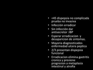 • <45 dispepsia no complicada
prueba no invasiva
• Infección erradicar
• Sin infección dar
antisecretor :IBP
• Esperar erradicacion y
desaparicion de sintomas.
• Mayoria diagnosticados
enfermedad ulcera peptica
• 2/3 presentan dispepsia
funcional
• Erradicacion elimina gastritis
cronica y previene
progresion a metaplasia
intestinal y atrofia
 